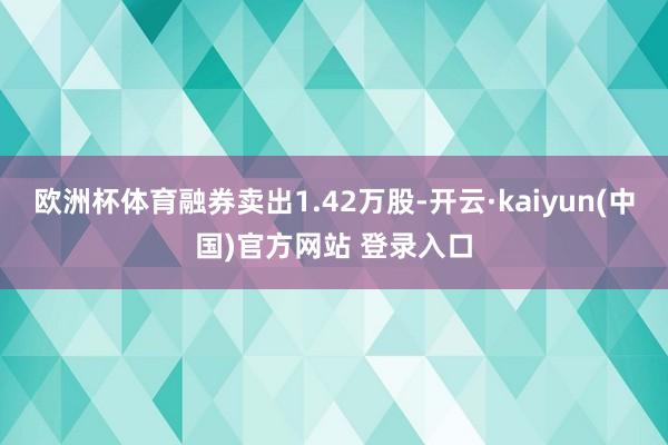 欧洲杯体育融券卖出1.42万股-开云·kaiyun(中国)官方网站 登录入口
