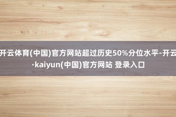 开云体育(中国)官方网站超过历史50%分位水平-开云·kaiyun(中国)官方网站 登录入口