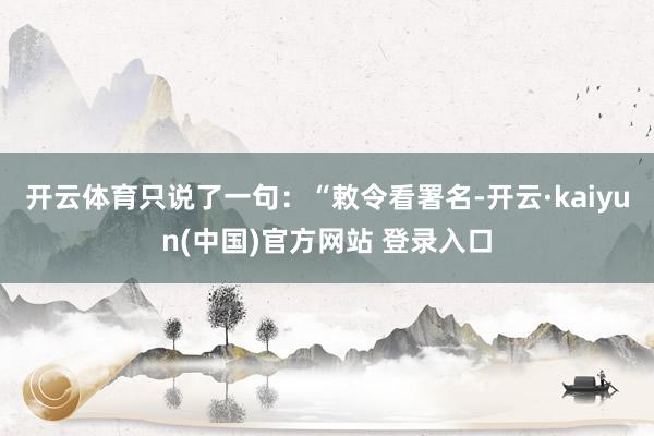 开云体育只说了一句：“敕令看署名-开云·kaiyun(中国)官方网站 登录入口
