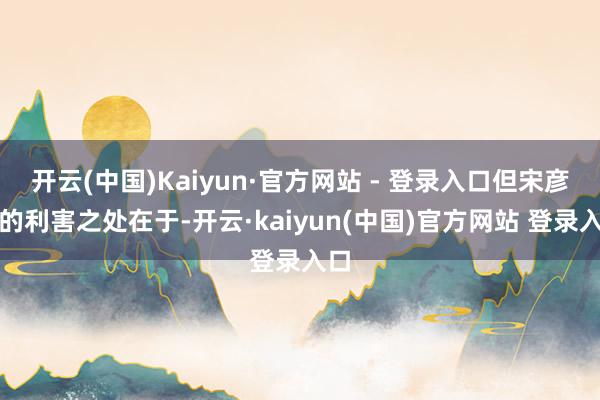 开云(中国)Kaiyun·官方网站 - 登录入口但宋彦承的利害之处在于-开云·kaiyun(中国)官方网站 登录入口