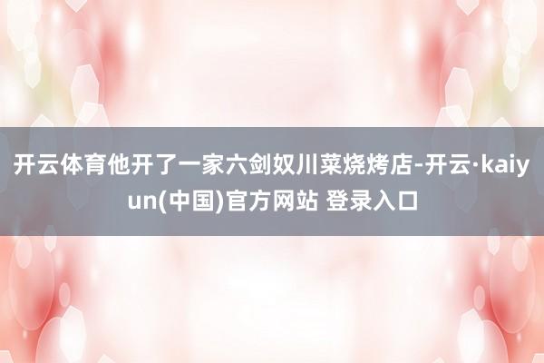 开云体育他开了一家六剑奴川菜烧烤店-开云·kaiyun(中国)官方网站 登录入口