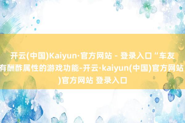 开云(中国)Kaiyun·官方网站 - 登录入口“车友会”是具有酬酢属性的游戏功能-开云·kaiyun(中国)官方网站 登录入口