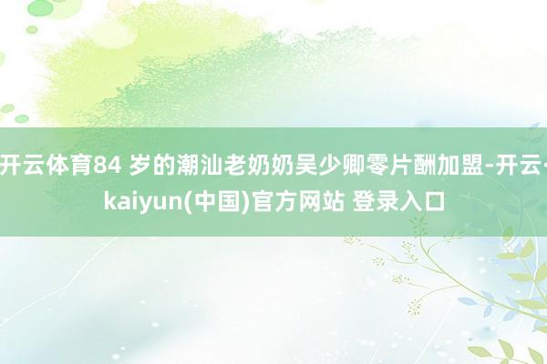 开云体育84 岁的潮汕老奶奶吴少卿零片酬加盟-开云·kaiyun(中国)官方网站 登录入口