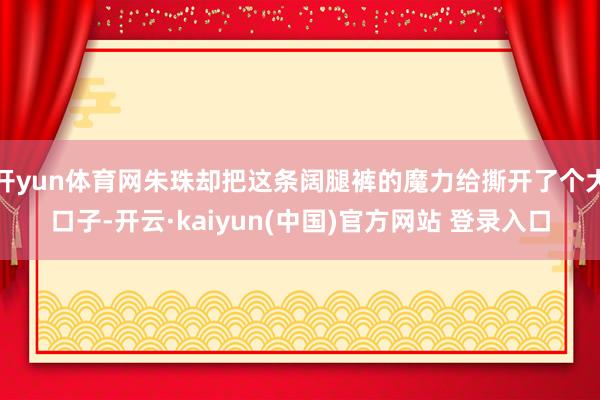 开yun体育网朱珠却把这条阔腿裤的魔力给撕开了个大口子-开云·kaiyun(中国)官方网站 登录入口