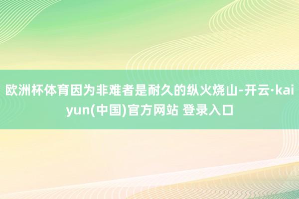 欧洲杯体育因为非难者是耐久的纵火烧山-开云·kaiyun(中国)官方网站 登录入口