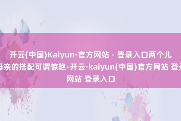 开云(中国)Kaiyun·官方网站 - 登录入口两个儿子与母亲的搭配可谓惊艳-开云·kaiyun(中国)官方网站 登录入口