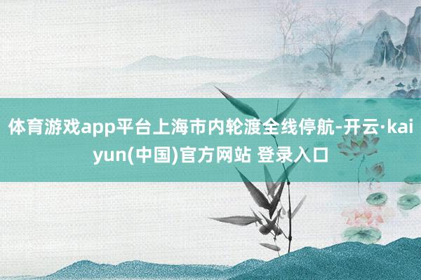 体育游戏app平台上海市内轮渡全线停航-开云·kaiyun(中国)官方网站 登录入口