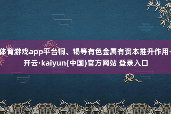 体育游戏app平台铜、锡等有色金属有资本推升作用-开云·kaiyun(中国)官方网站 登录入口