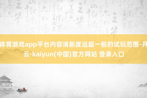 体育游戏app平台内容清新度远超一般的试玩范围-开云·kaiyun(中国)官方网站 登录入口