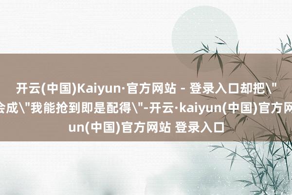 开云(中国)Kaiyun·官方网站 - 登录入口却把