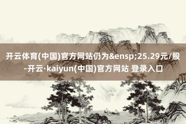 开云体育(中国)官方网站仍为 25.29元/股-开云·kaiyun(中国)官方网站 登录入口