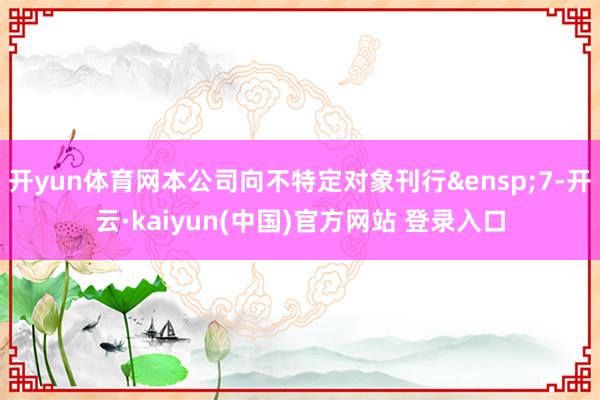 开yun体育网本公司向不特定对象刊行&ensp;7-开云·kaiyun(中国)官方网站 登录入口