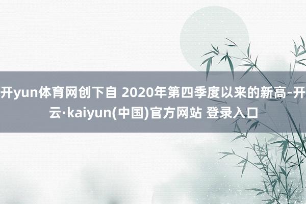 开yun体育网创下自 2020年第四季度以来的新高-开云·kaiyun(中国)官方网站 登录入口