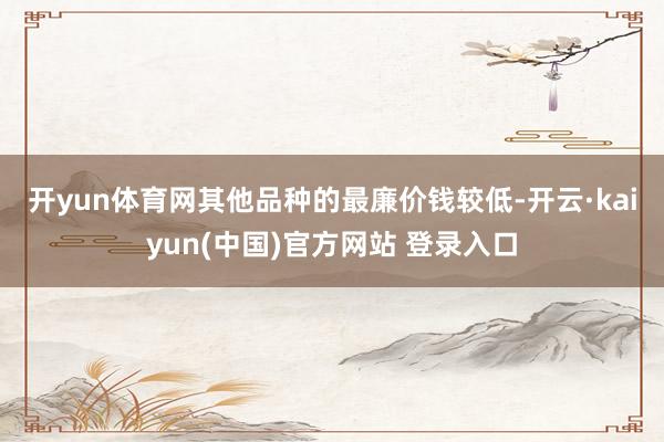 开yun体育网　　其他品种的最廉价钱较低-开云·kaiyun(中国)官方网站 登录入口