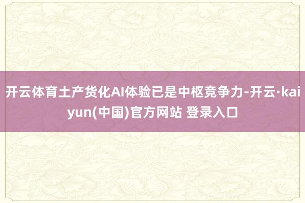 开云体育土产货化AI体验已是中枢竞争力-开云·kaiyun(中国)官方网站 登录入口