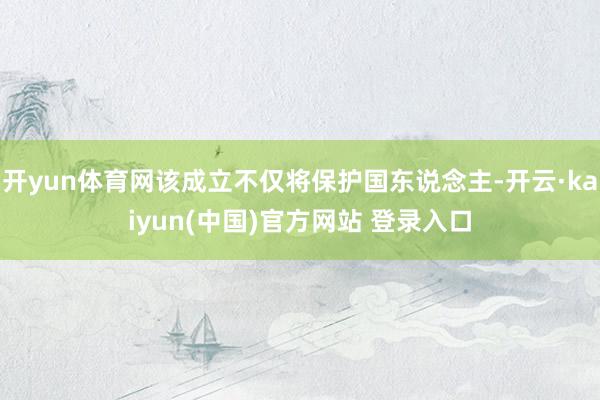 开yun体育网该成立不仅将保护国东说念主-开云·kaiyun(中国)官方网站 登录入口