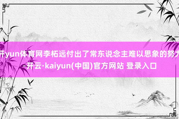 开yun体育网李柘远付出了常东说念主难以思象的努力-开云·kaiyun(中国)官方网站 登录入口
