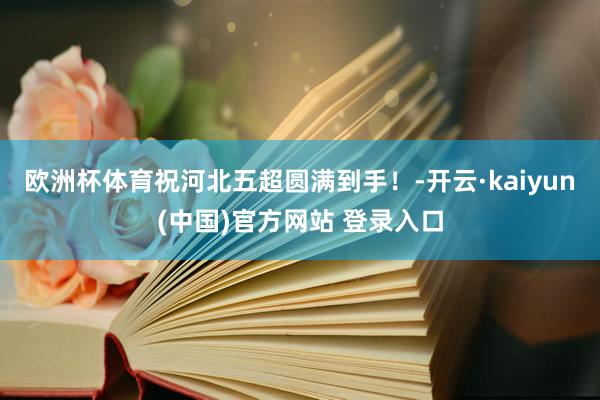 欧洲杯体育祝河北五超圆满到手！-开云·kaiyun(中国)官方网站 登录入口