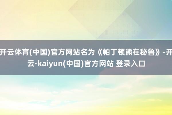 开云体育(中国)官方网站名为《帕丁顿熊在秘鲁》-开云·kaiyun(中国)官方网站 登录入口
