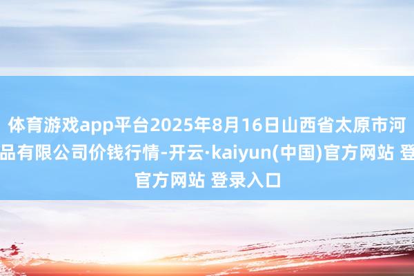 体育游戏app平台2025年8月16日山西省太原市河西农居品有限公司价钱行情-开云·kaiyun(中国)官方网站 登录入口