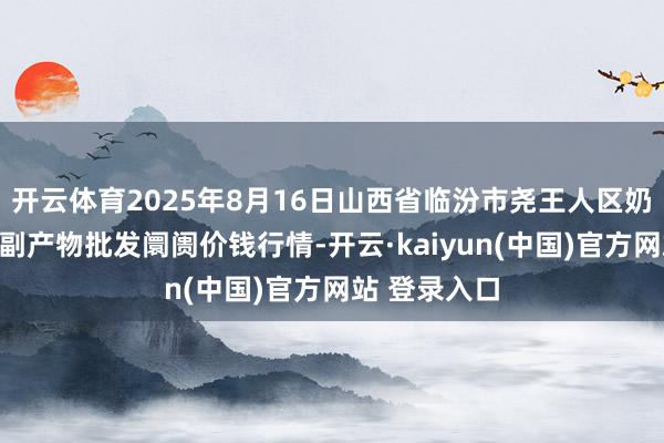 开云体育2025年8月16日山西省临汾市尧王人区奶牛场尧丰农副产物批发阛阓价钱行情-开云·kaiyun(中国)官方网站 登录入口