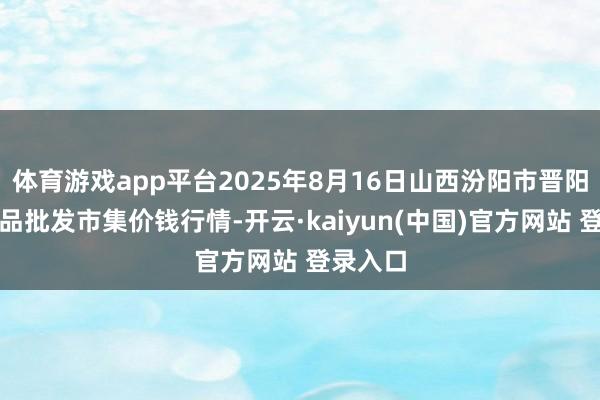 体育游戏app平台2025年8月16日山西汾阳市晋阳农副居品批发市集价钱行情-开云·kaiyun(中国)官方网站 登录入口