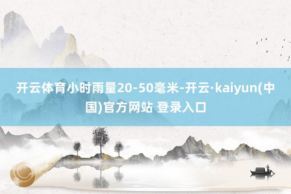 开云体育小时雨量20-50毫米-开云·kaiyun(中国)官方网站 登录入口