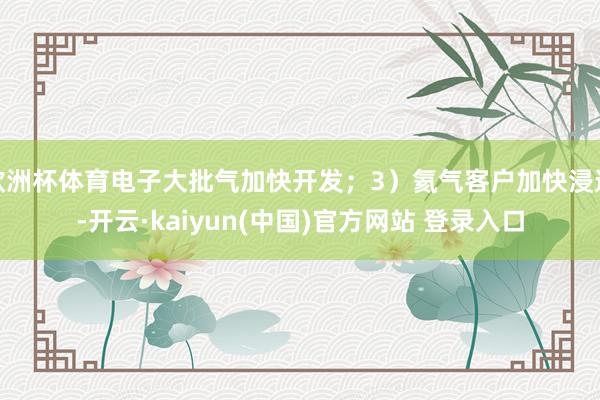 欧洲杯体育电子大批气加快开发；3）氦气客户加快浸透-开云·kaiyun(中国)官方网站 登录入口