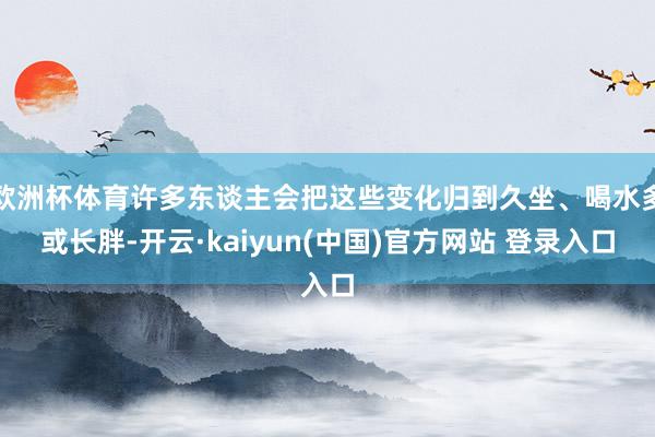 欧洲杯体育许多东谈主会把这些变化归到久坐、喝水多或长胖-开云·kaiyun(中国)官方网站 登录入口
