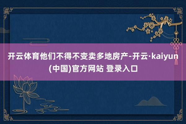 开云体育他们不得不变卖多地房产-开云·kaiyun(中国)官方网站 登录入口