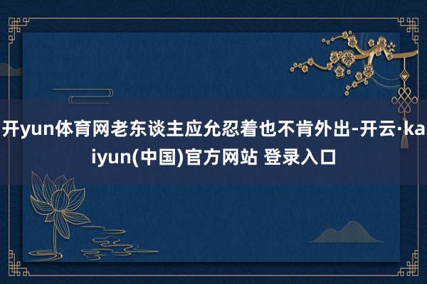 开yun体育网老东谈主应允忍着也不肯外出-开云·kaiyun(中国)官方网站 登录入口
