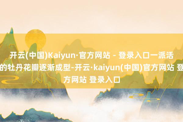开云(中国)Kaiyun·官方网站 - 登录入口一派活灵活现的牡丹花瓣逐渐成型-开云·kaiyun(中国)官方网站 登录入口