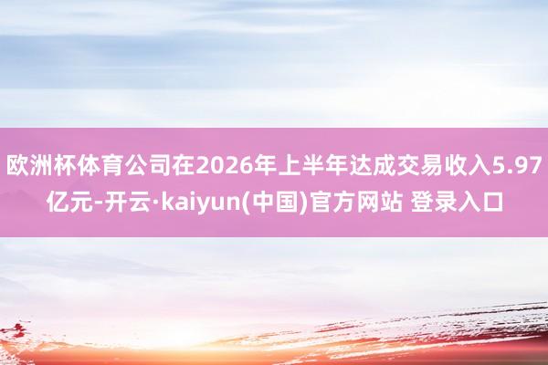 欧洲杯体育公司在2026年上半年达成交易收入5.97亿元-开云·kaiyun(中国)官方网站 登录入口
