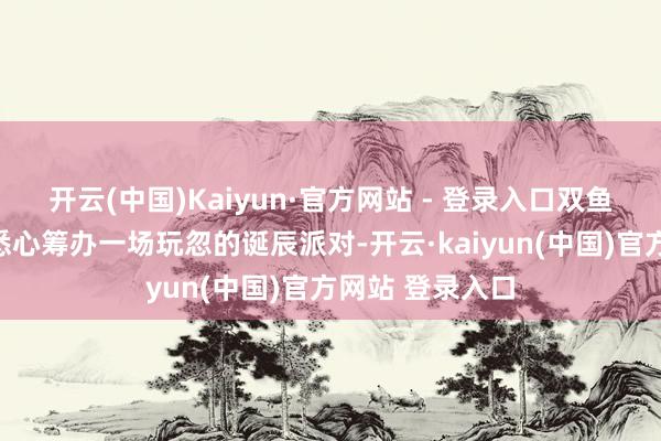 开云(中国)Kaiyun·官方网站 - 登录入口双鱼座男生可能会悉心筹办一场玩忽的诞辰派对-开云·kaiyun(中国)官方网站 登录入口