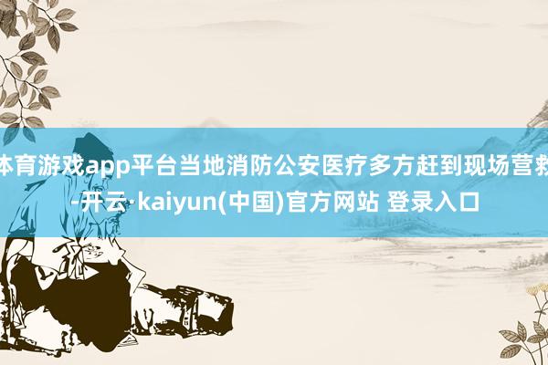 体育游戏app平台当地消防公安医疗多方赶到现场营救-开云·kaiyun(中国)官方网站 登录入口