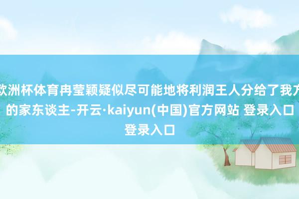 欧洲杯体育冉莹颖疑似尽可能地将利润王人分给了我方的家东谈主-开云·kaiyun(中国)官方网站 登录入口