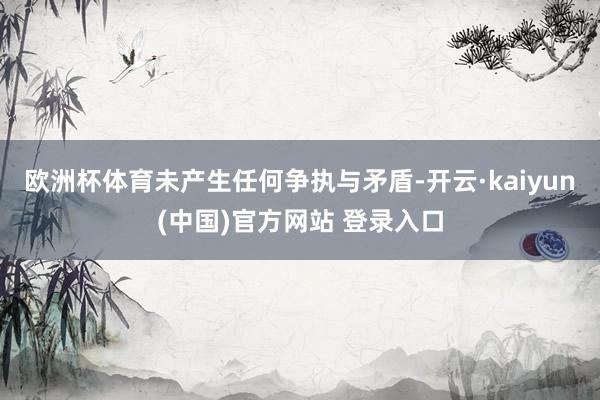 欧洲杯体育未产生任何争执与矛盾-开云·kaiyun(中国)官方网站 登录入口