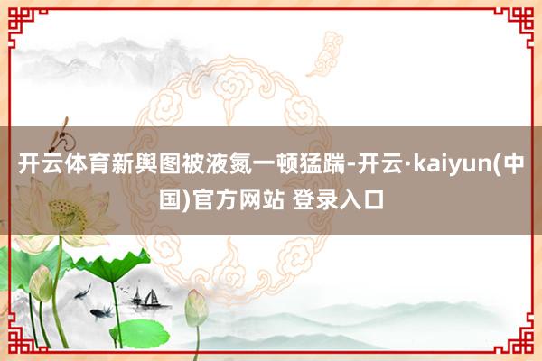 开云体育新舆图被液氮一顿猛踹-开云·kaiyun(中国)官方网站 登录入口