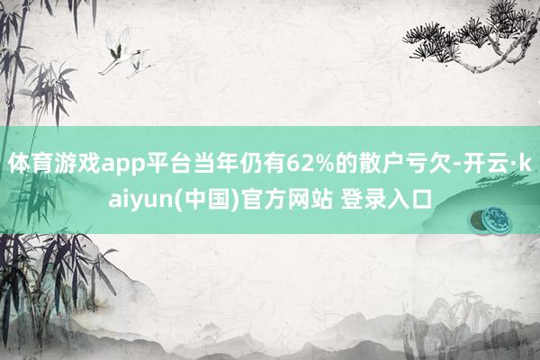 体育游戏app平台当年仍有62%的散户亏欠-开云·kaiyun(中国)官方网站 登录入口