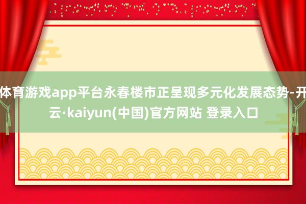体育游戏app平台永春楼市正呈现多元化发展态势-开云·kaiyun(中国)官方网站 登录入口