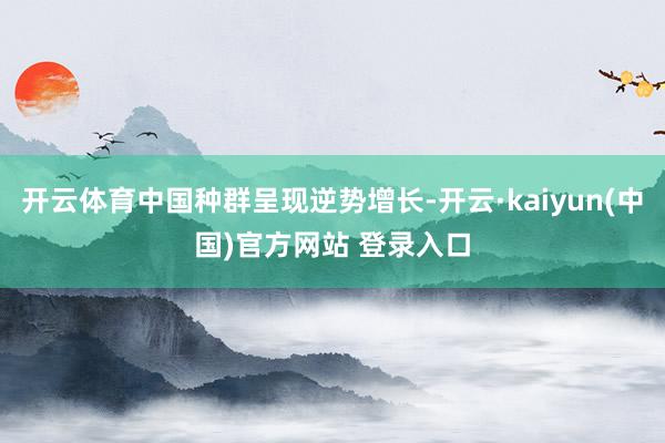 开云体育中国种群呈现逆势增长-开云·kaiyun(中国)官方网站 登录入口