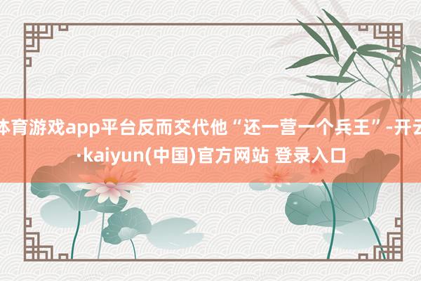 体育游戏app平台反而交代他“还一营一个兵王”-开云·kaiyun(中国)官方网站 登录入口