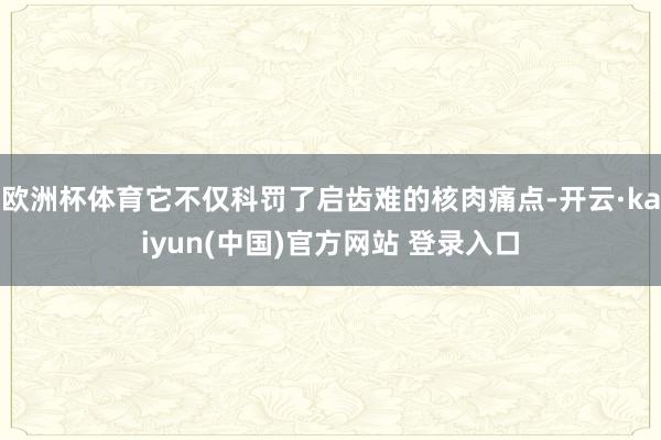 欧洲杯体育它不仅科罚了启齿难的核肉痛点-开云·kaiyun(中国)官方网站 登录入口