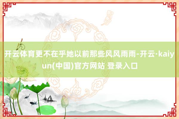 开云体育更不在乎她以前那些风风雨雨-开云·kaiyun(中国)官方网站 登录入口