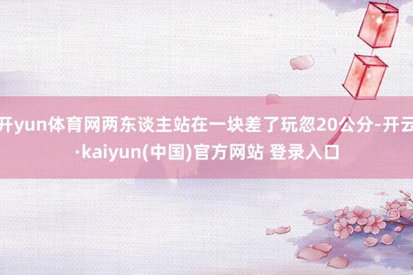 开yun体育网两东谈主站在一块差了玩忽20公分-开云·kaiyun(中国)官方网站 登录入口