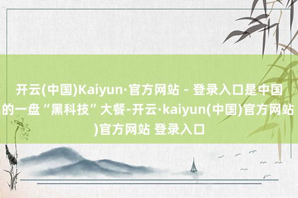 开云(中国)Kaiyun·官方网站 - 登录入口是中国军工端出的一盘“黑科技”大餐-开云·kaiyun(中国)官方网站 登录入口