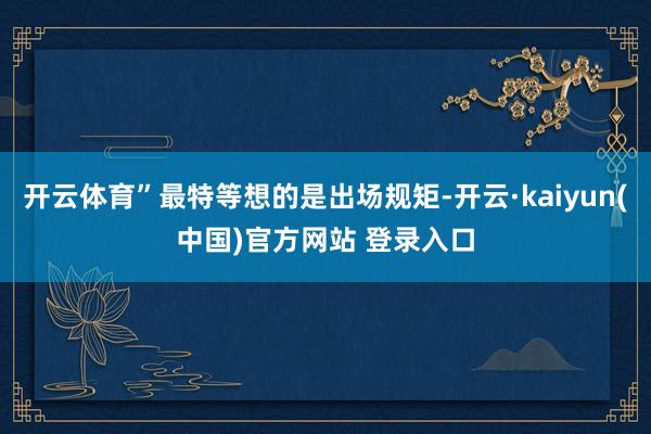 开云体育”最特等想的是出场规矩-开云·kaiyun(中国)官方网站 登录入口