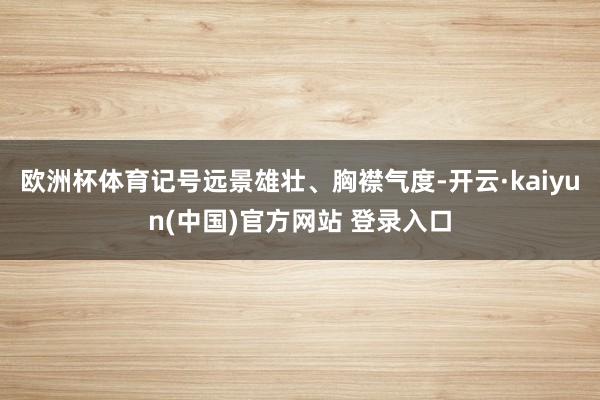 欧洲杯体育记号远景雄壮、胸襟气度-开云·kaiyun(中国)官方网站 登录入口