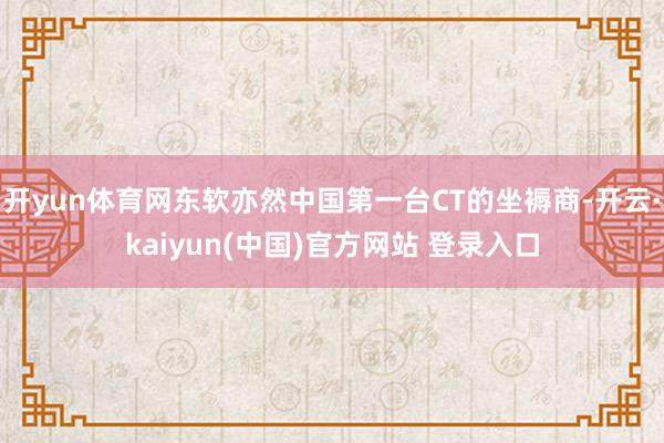 开yun体育网东软亦然中国第一台CT的坐褥商-开云·kaiyun(中国)官方网站 登录入口