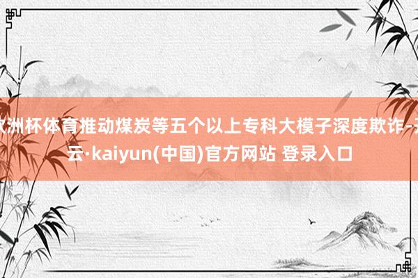 欧洲杯体育推动煤炭等五个以上专科大模子深度欺诈-开云·kaiyun(中国)官方网站 登录入口